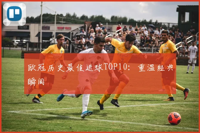 欧冠历史最佳进球TOP10:重温经典瞬间