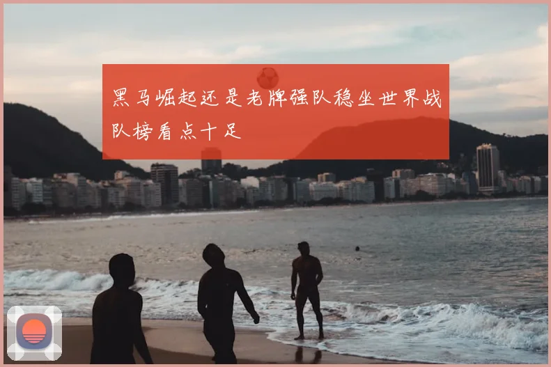 黑马崛起还是老牌强队稳坐世界战队榜看点十足